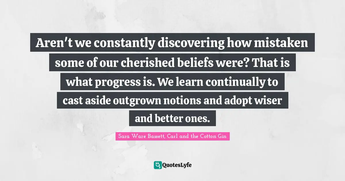 Aren't we constantly discovering how mistaken some of our cherished beliefs were? That is what progress is. We learn continually to cast aside outgrown notions and adopt wiser and better ones.
