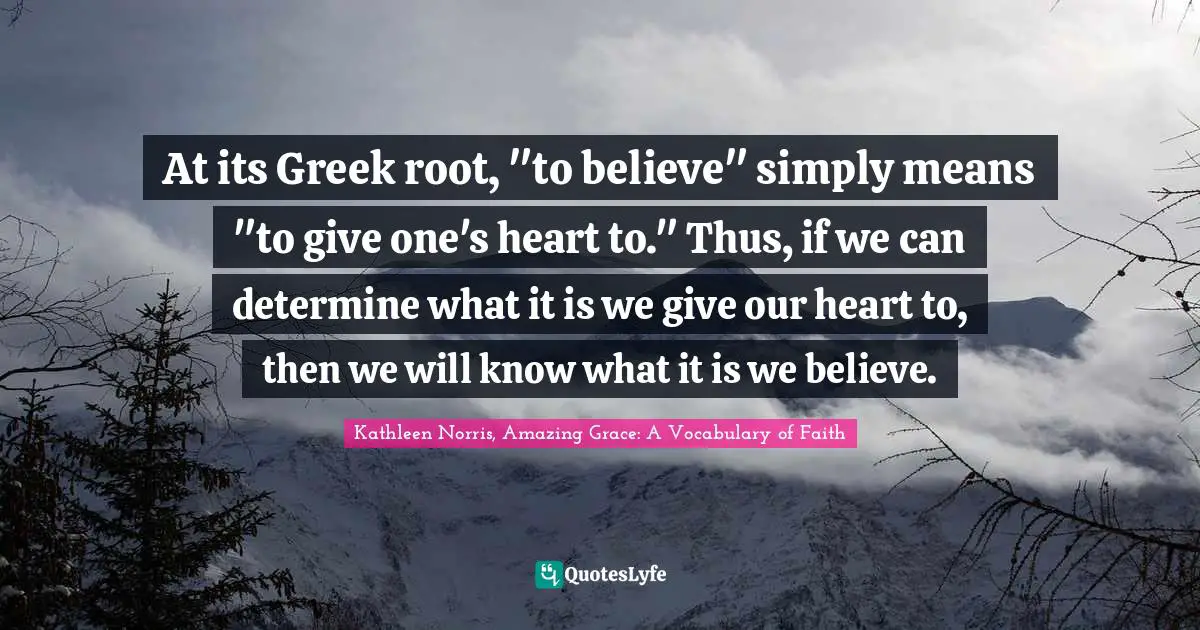 Kathleen Norris Quotes: "At its Greek root, "to believe" simply means "to give one's heart to." Thus, if we can determine what it is we give our heart to, then we will know what it is we believe."