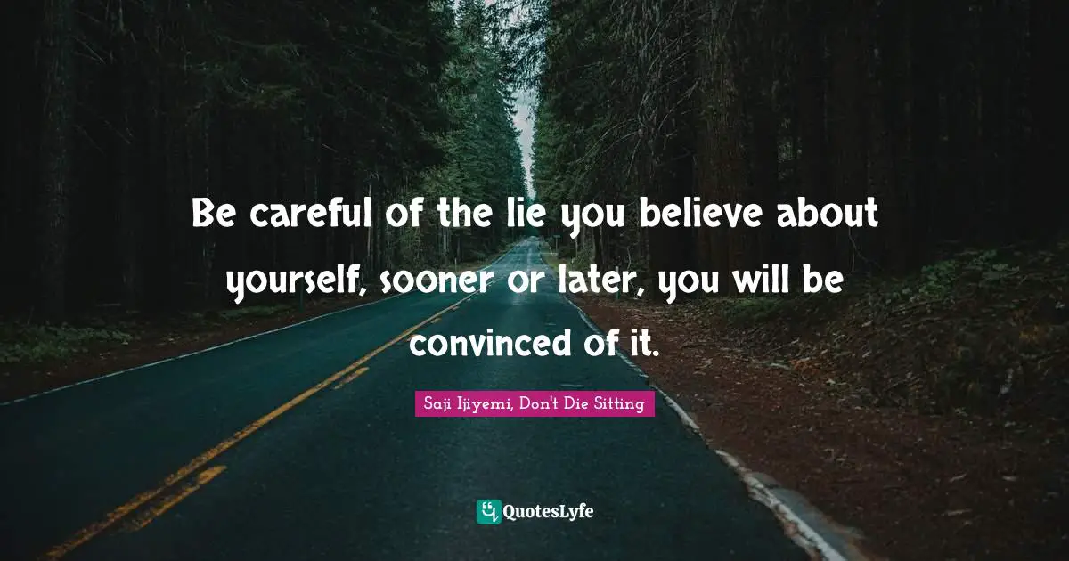 Be careful of the lie you believe about yourself, sooner or later, you will be convinced of it.