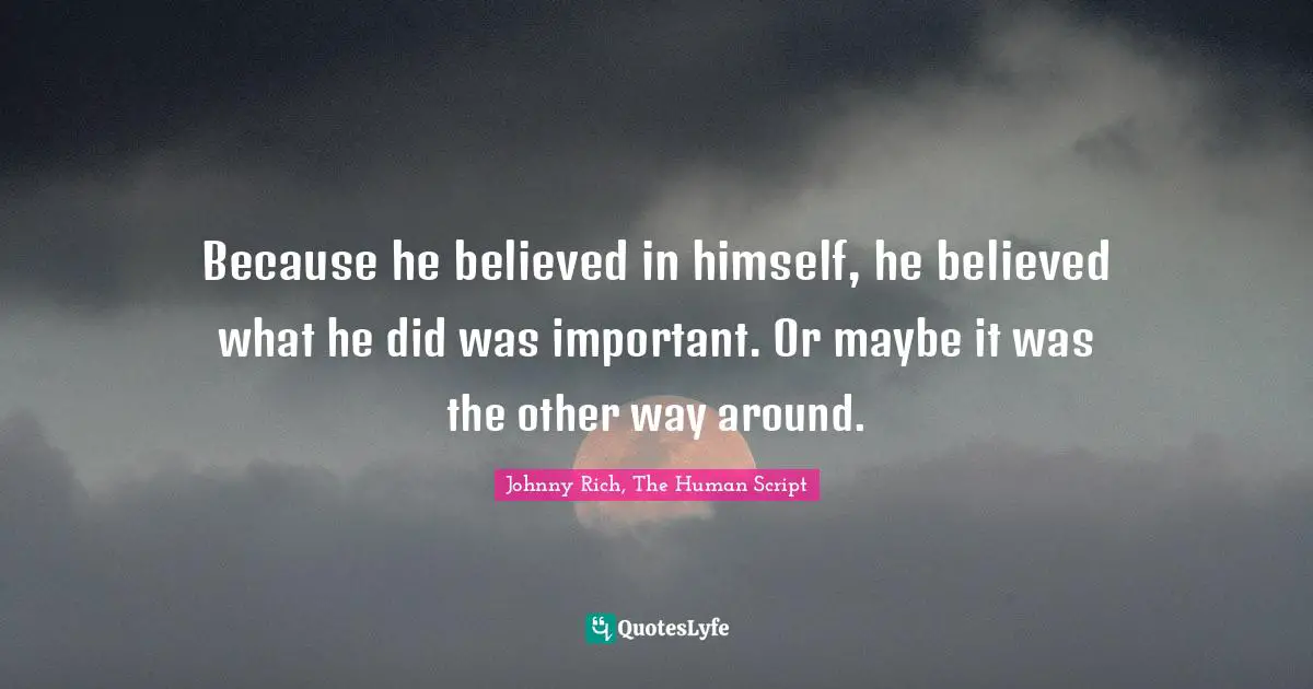 Because he believed in himself, he believed what he did was important. Or maybe it was the other way around.
