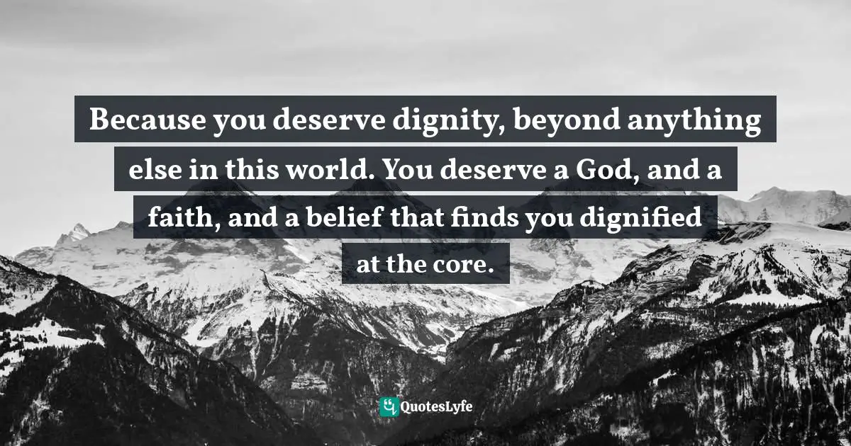 Because you deserve dignity, beyond anything else in this world. You deserve a God, and a faith, and a belief that finds you dignified at the core.
