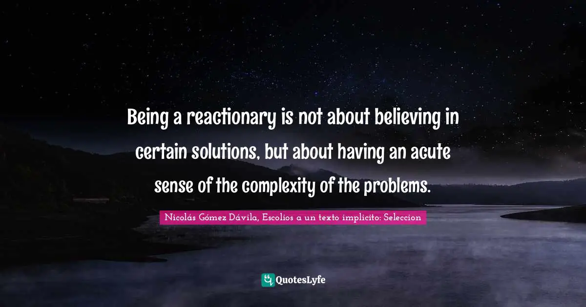 Being a reactionary is not about believing in certain solutions, but about having an acute sense of the complexity of the problems.