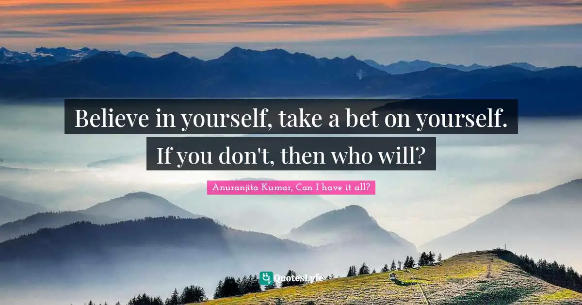 Believe in yourself, take a bet on yourself. If you don't, then who will?