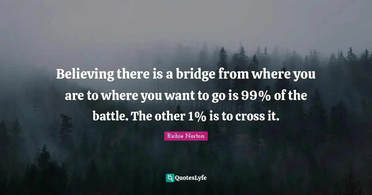 Richie Norton Quotes: "Believing there is a bridge from where you are to where you want to go is 99% of the battle. The other 1% is to cross it."
