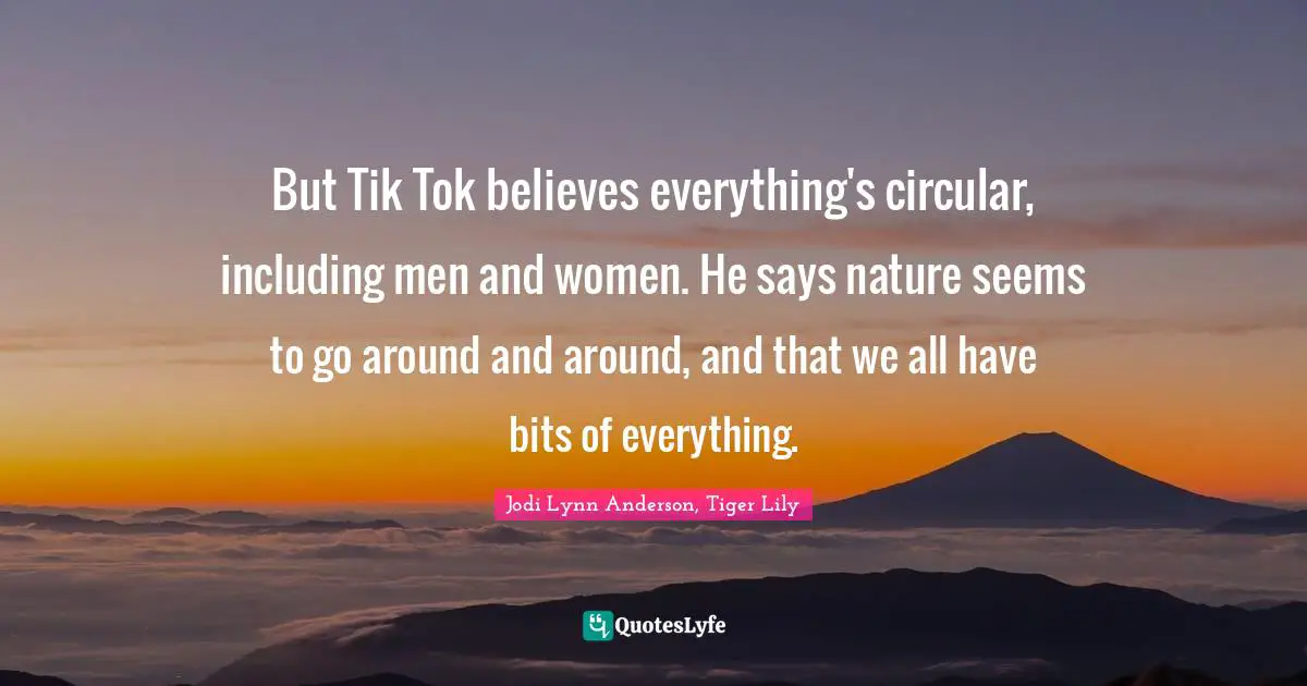 But Tik Tok believes everything's circular, including men and women. He says nature seems to go around and around, and that we all have bits of everything.