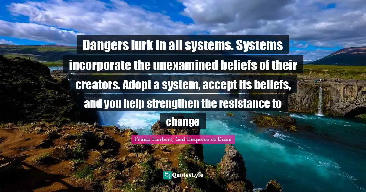 Dangers lurk in all systems. Systems incorporate the unexamined beliefs of their creators. Adopt a system, accept its beliefs, and you help strengthen the resistance to change