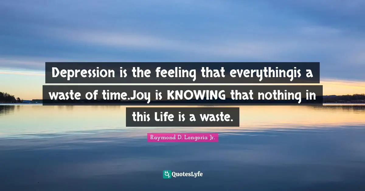 Depression is the feeling that everythingis a waste of time.Joy is KNOWING that nothing in this Life is a waste.