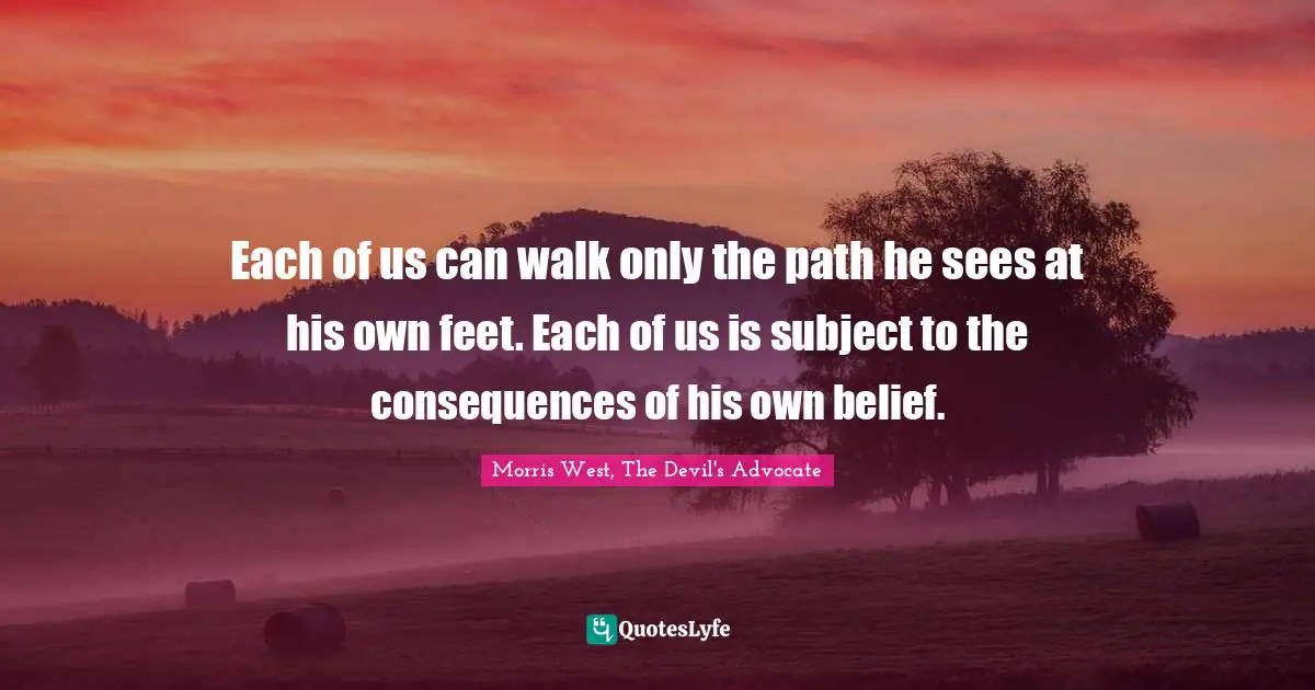 Each of us can walk only the path he sees at his own feet. Each of us is subject to the consequences of his own belief.