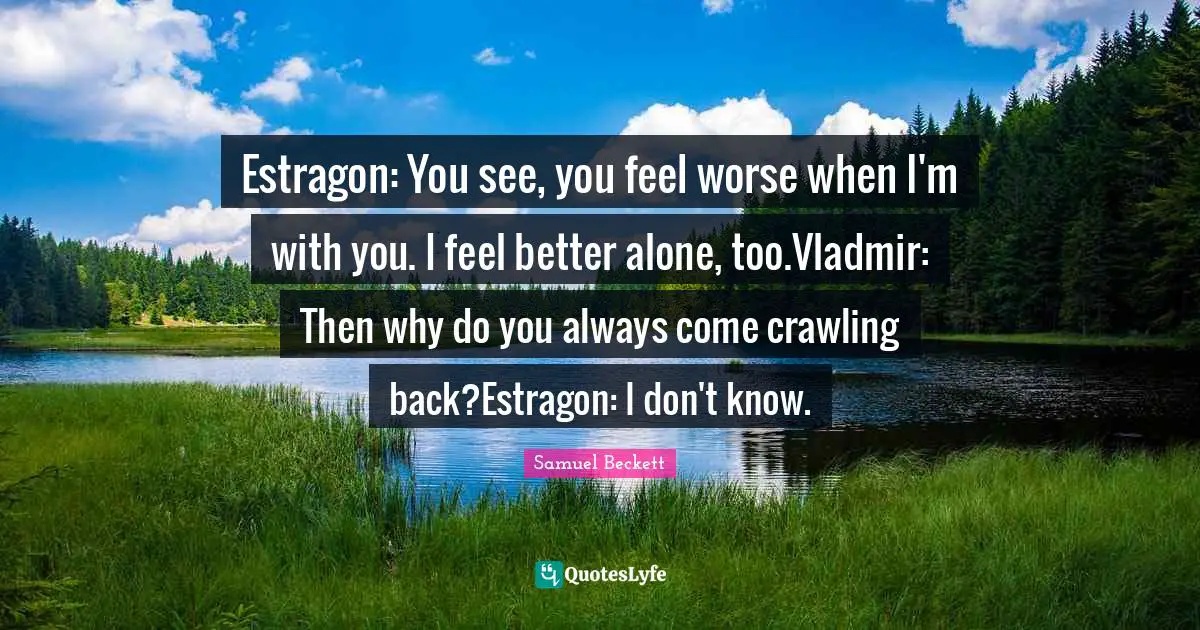 Estragon: You see, you feel worse when I'm with you. I feel better alone, too.Vladmir: Then why do you always come crawling back?Estragon: I don't know.