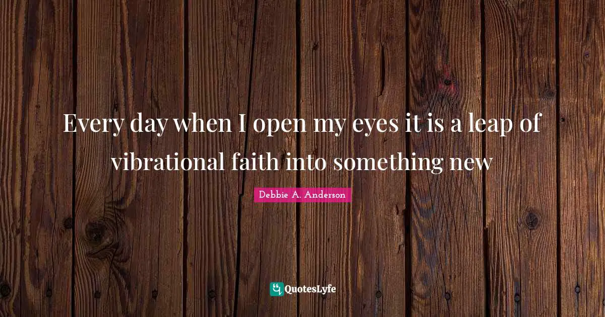 Every day when I open my eyes it is a leap of vibrational faith into something new