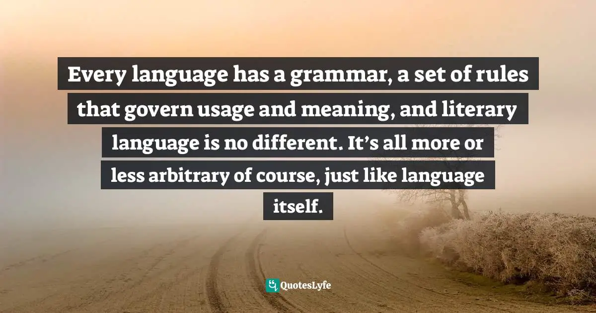 Thomas C. Foster, How To Read Literature Like A Professor: A Lively And Entertaining Guide To Reading Between The Lines Quotes: "Every language has a grammar, a set of rules that govern usage and meaning, and literary language is no different. It’s all more or less arbitrary of course, just like language itself."