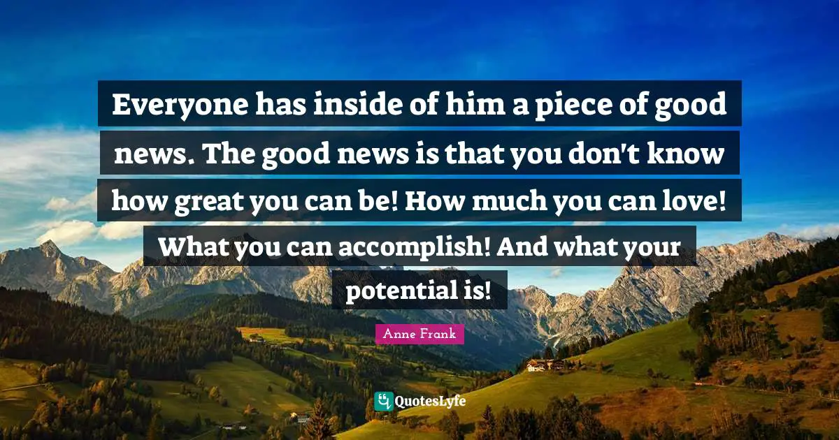 Everyone has inside of him a piece of good news. The good news is that you don't know how great you can be! How much you can love! What you can accomplish! And what your potential is!