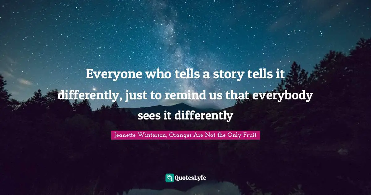 Everyone who tells a story tells it differently, just to remind us that everybody sees it differently