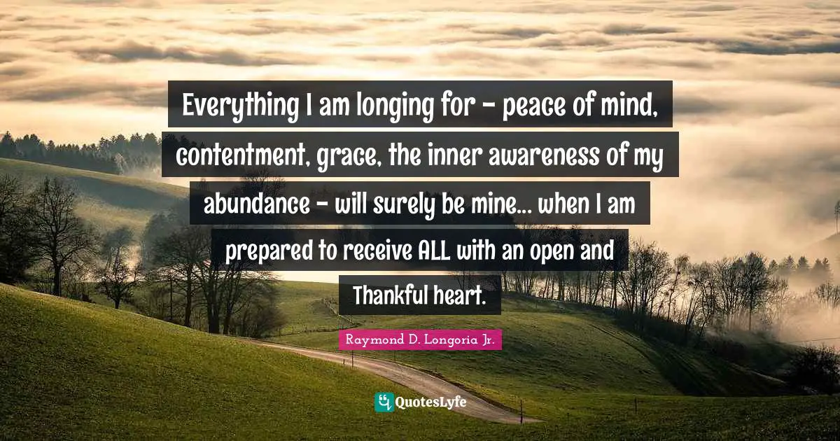 Everything I am longing for - peace of mind, contentment, grace, the inner awareness of my abundance - will surely be mine... when I am prepared to receive ALL with an open and Thankful heart.