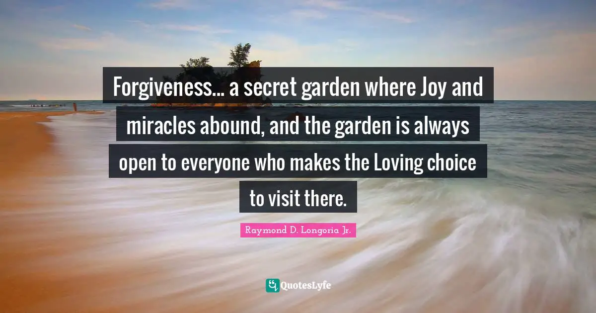 Forgiveness... a secret garden where Joy and miracles abound, and the garden is always open to everyone who makes the Loving choice to visit there.