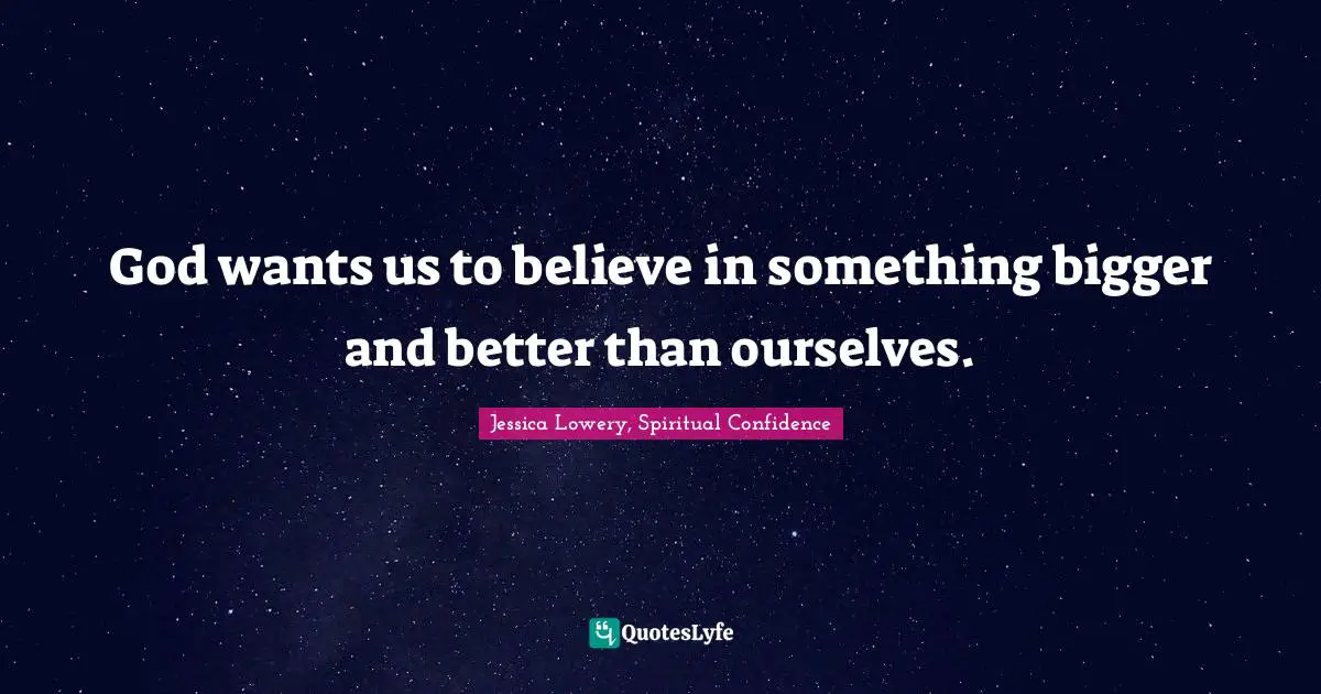 God wants us to believe in something bigger and better than ourselves.