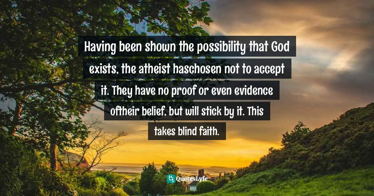 Having been shown the possibility that God exists, the atheist haschosen not to accept it. They have no proof or even evidence oftheir belief, but will stick by it. This takes blind faith.