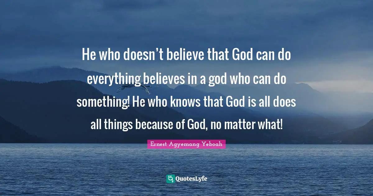 He who doesn’t believe that God can do everything believes in a god who can do something! He who knows that God is all does all things because of God, no matter what!