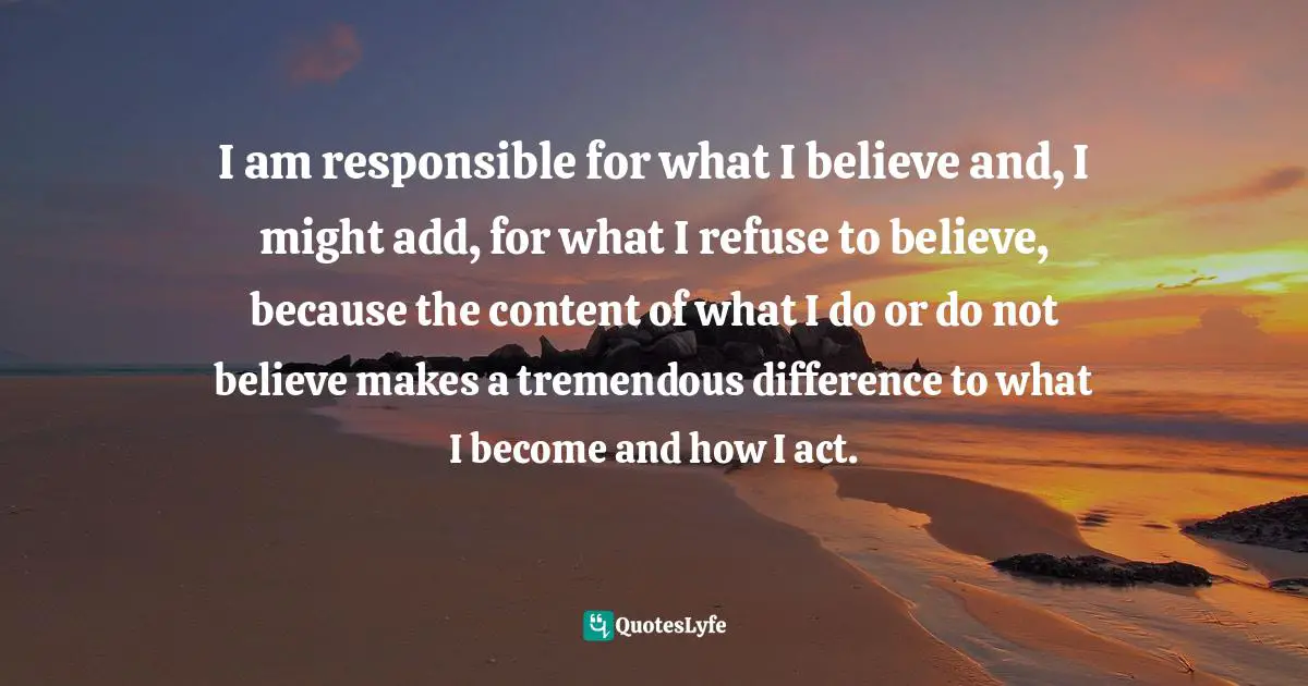 I am responsible for what I believe and, I might add, for what I refuse to believe, because the content of what I do or do not believe makes a tremendous difference to what I become and how I act.
