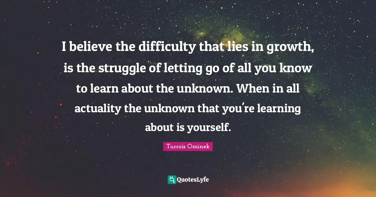 I believe the difficulty that lies in growth, is the struggle of letting go of all you know to learn about the unknown. When in all actuality the unknown that you're learning about is yourself.
