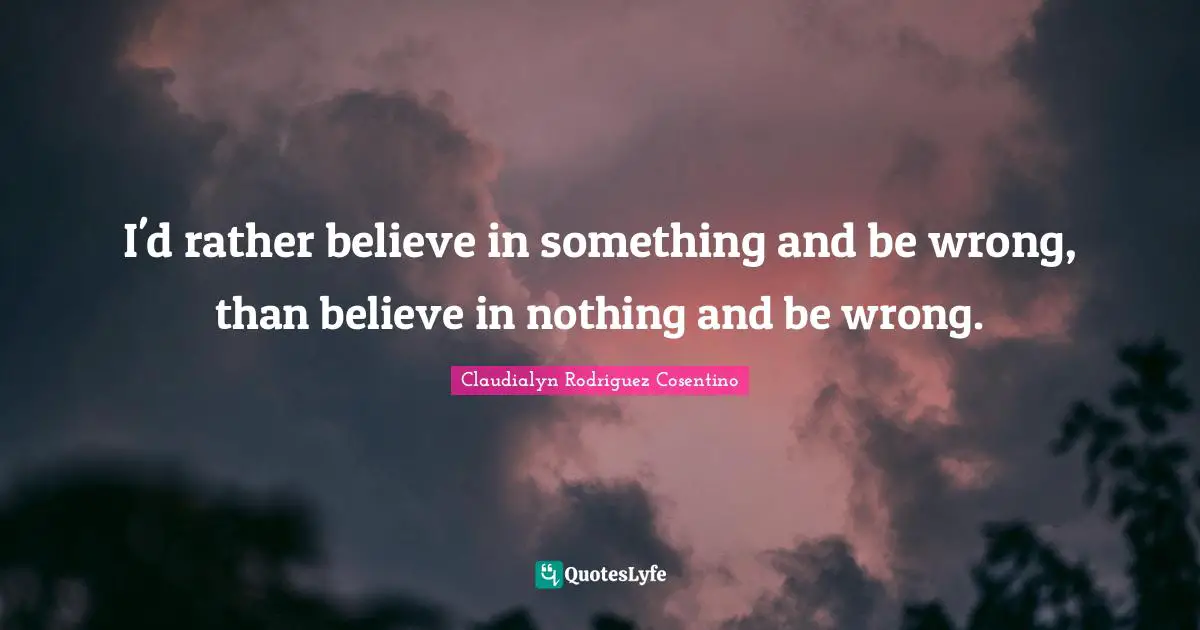 I'd rather believe in something and be wrong, than believe in nothing and be wrong.