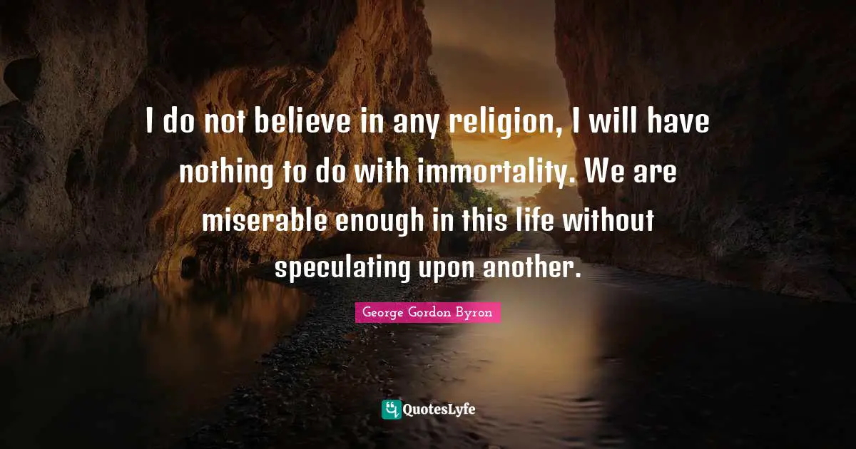 I do not believe in any religion, I will have nothing to do with immortality. We are miserable enough in this life without speculating upon another.