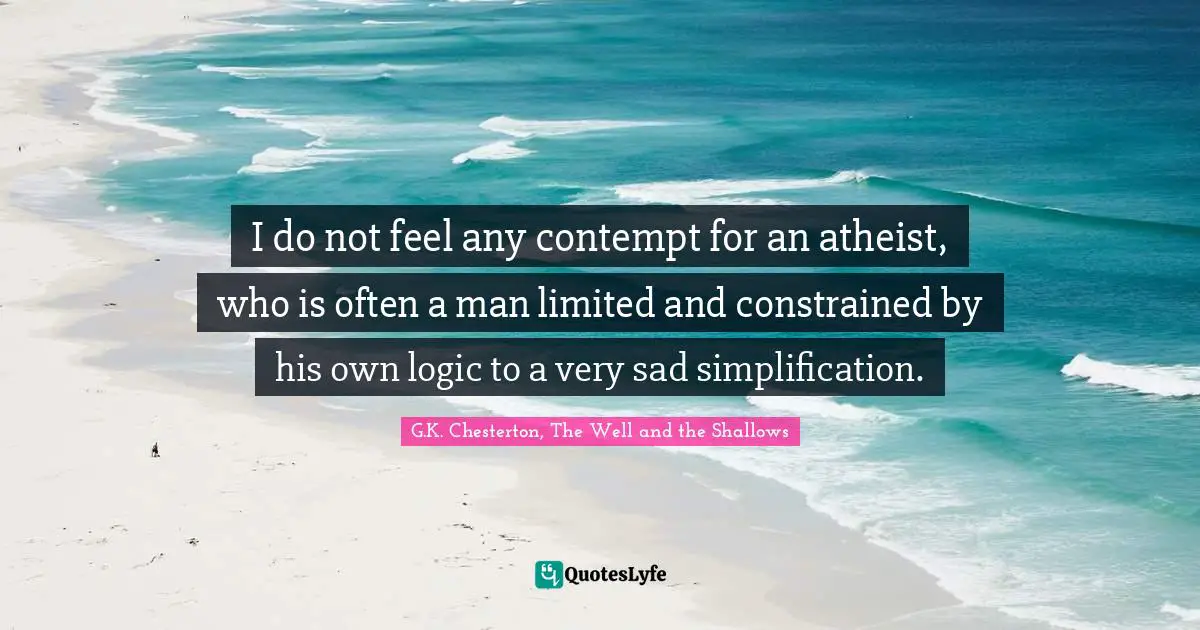 G.K. Chesterton, The Well And The Shallows Quotes: "I do not feel any contempt for an atheist, who is often a man limited and constrained by his own logic to a very sad simplification."