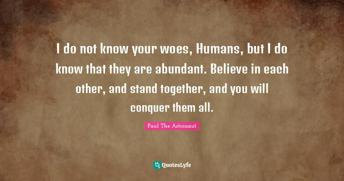I do not know your woes, Humans, but I do know that they are abundant. Believe in each other, and stand together, and you will conquer them all.