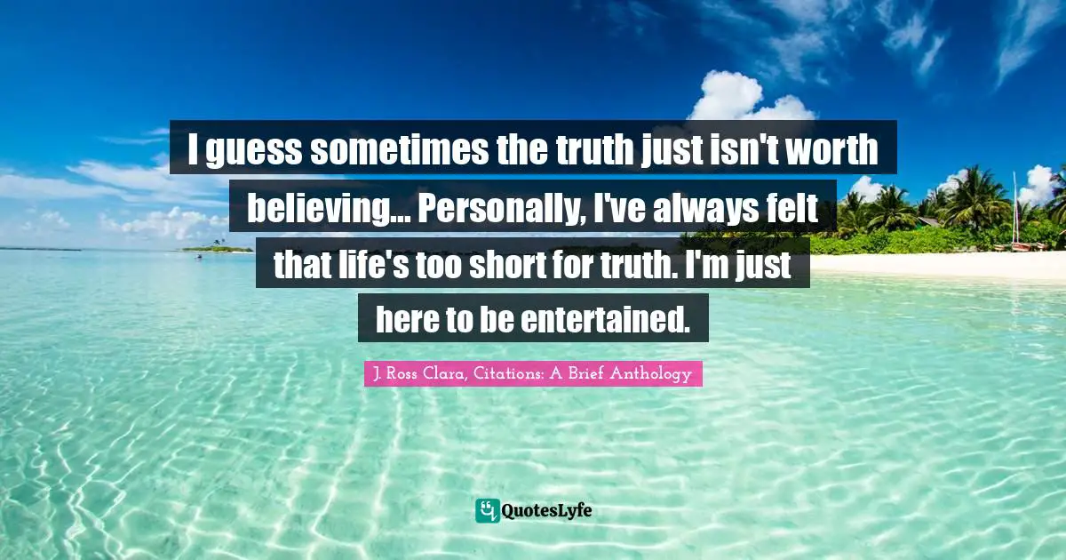 I guess sometimes the truth just isn't worth believing... Personally, I've always felt that life's too short for truth. I'm just here to be entertained.