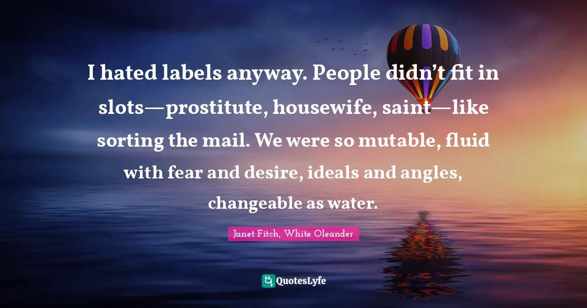 I hated labels anyway. People didn’t fit in slots—prostitute, housewife, saint—like sorting the mail. We were so mutable, fluid with fear and desire, ideals and angles, changeable as water.