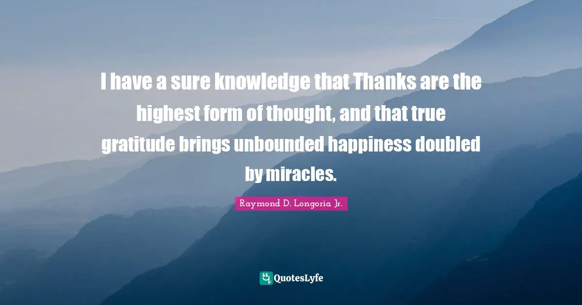 I have a sure knowledge that Thanks are the highest form of thought, and that true gratitude brings unbounded happiness doubled by miracles.