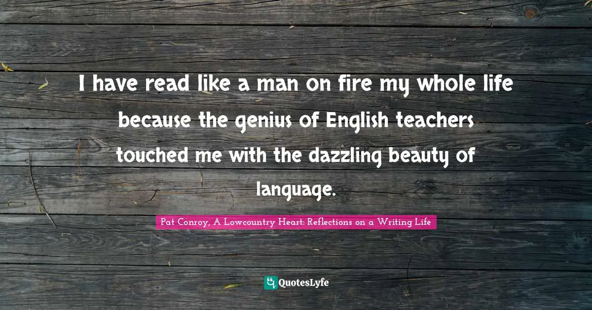 Pat Conroy, A Lowcountry Heart: Reflections On A Writing Life Quotes: "I have read like a man on fire my whole life because the genius of English teachers touched me with the dazzling beauty of language."