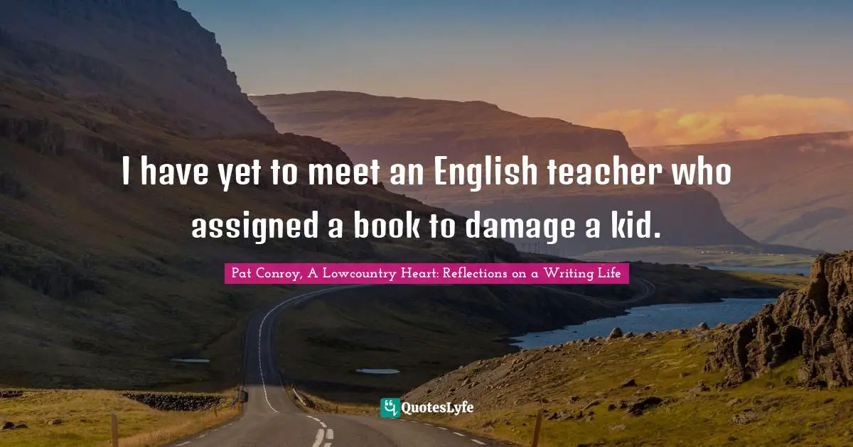 Pat Conroy, A Lowcountry Heart: Reflections On A Writing Life Quotes: "I have yet to meet an English teacher who assigned a book to damage a kid."