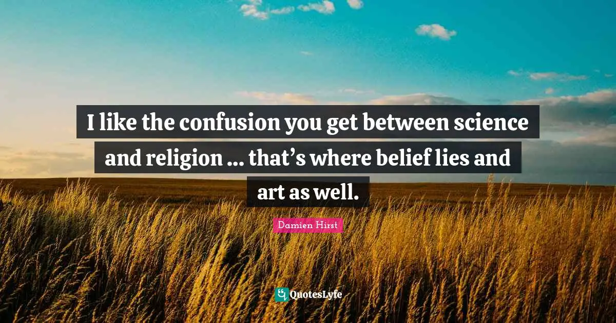 I like the confusion you get between science and religion … that’s where belief lies and art as well.