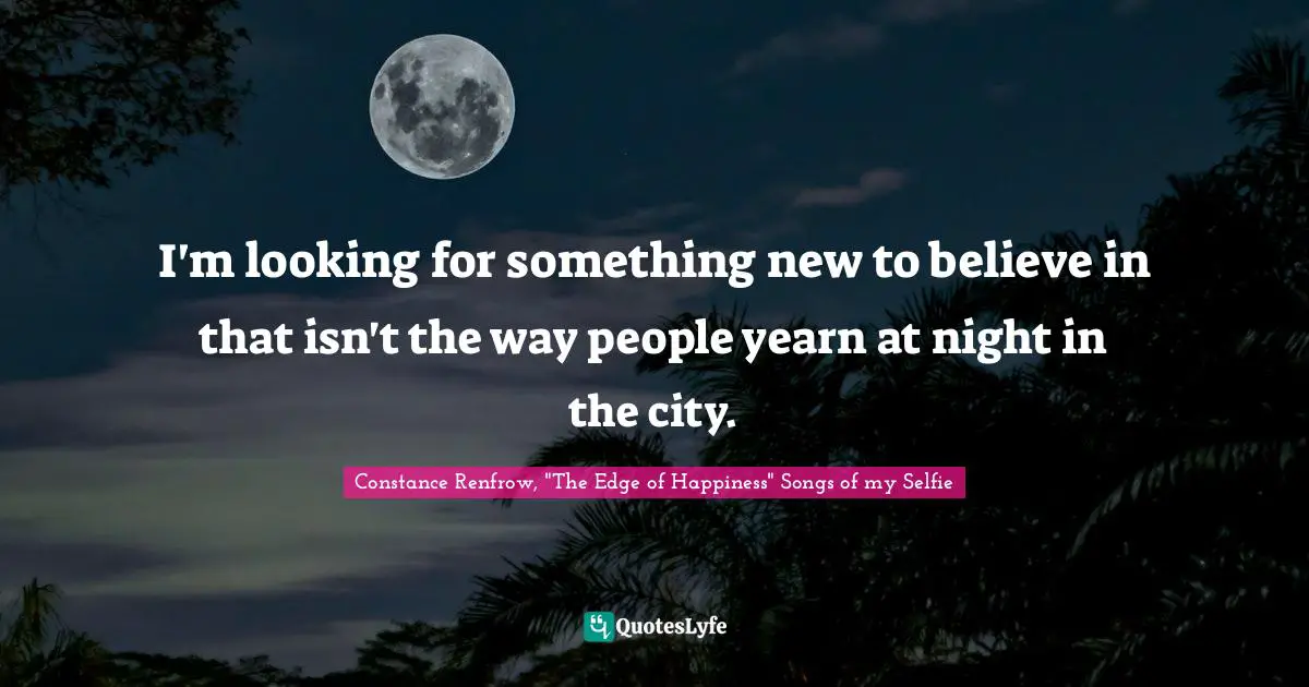 I'm looking for something new to believe in that isn't the way people yearn at night in the city.