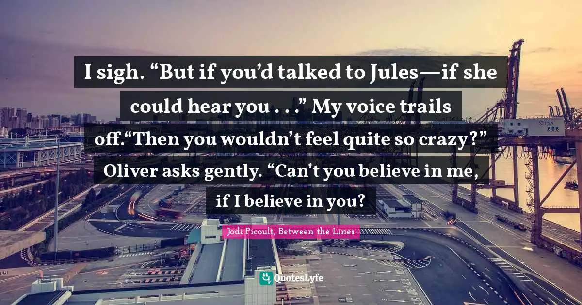 I sigh. “But if you’d talked to Jules—if she could hear you . . .” My voice trails off.“Then you wouldn’t feel quite so crazy?” Oliver asks gently. “Can’t you believe in me, if I believe in you?