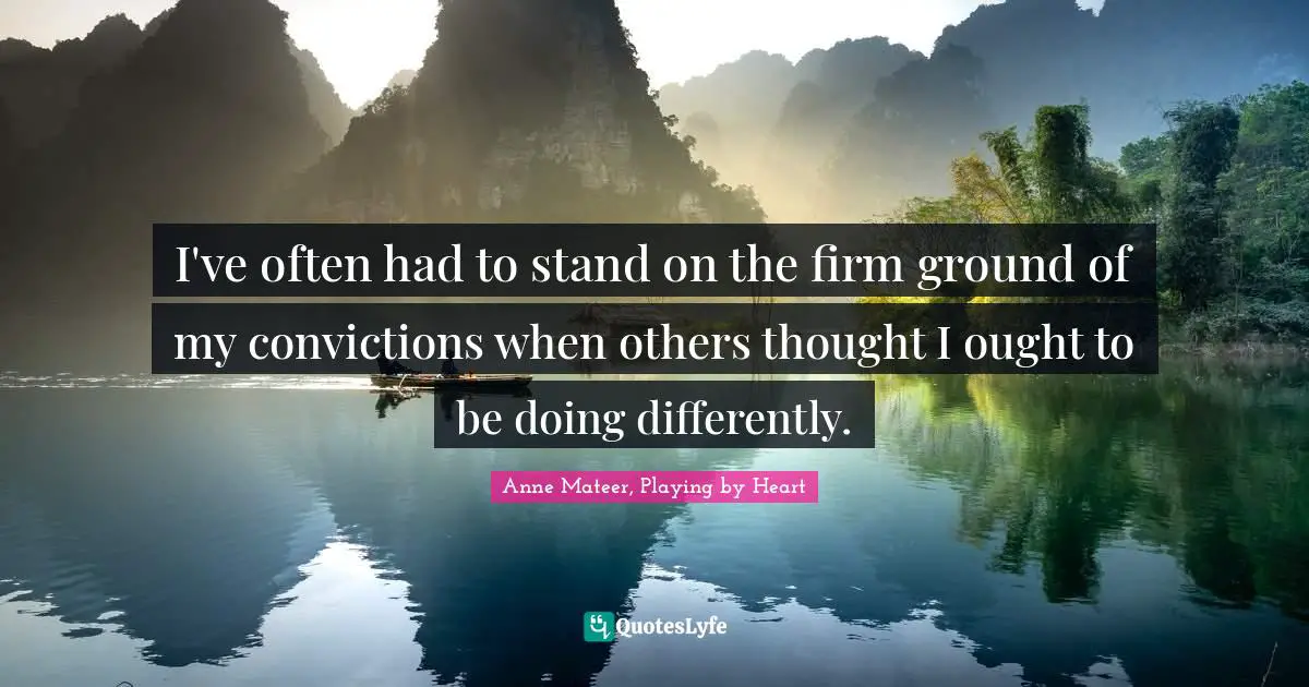 I've often had to stand on the firm ground of my convictions when others thought I ought to be doing differently.