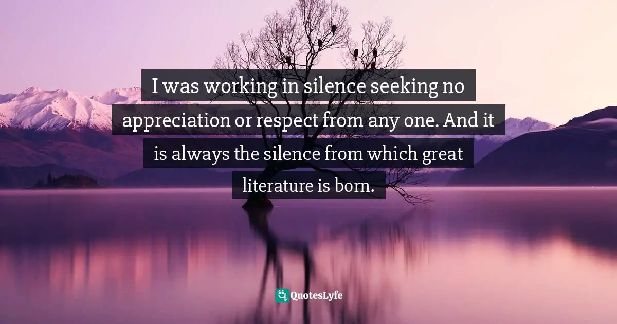 I was working in silence seeking no appreciation or respect from any one. And it is always the silence from which great literature is born.