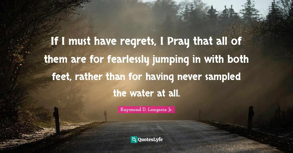 If I must have regrets, I Pray that all of them are for fearlessly jumping in with both feet, rather than for having never sampled the water at all.