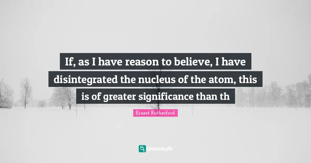 If, as I have reason to believe, I have disintegrated the nucleus of the atom, this is of greater significance than th