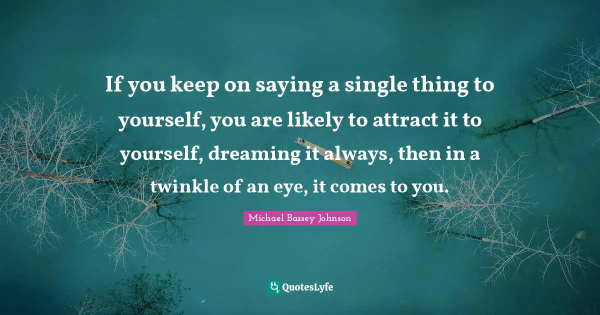 If you keep on saying a single thing to yourself, you are likely to attract it to yourself, dreaming it always, then in a twinkle of an eye, it comes to you.