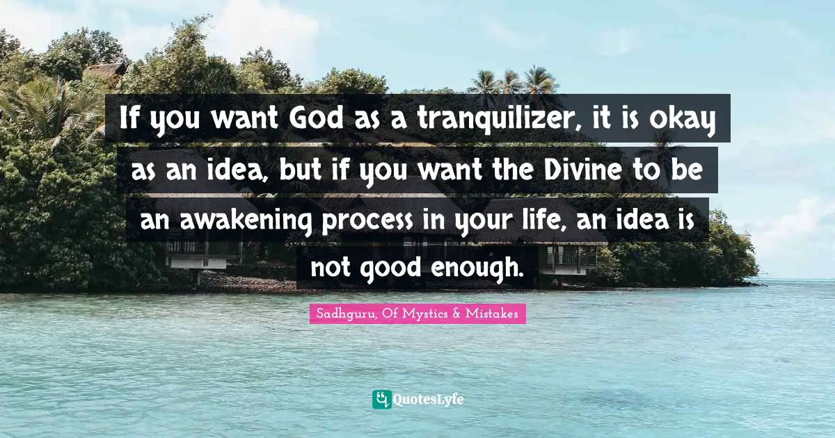 If you want God as a tranquilizer, it is okay as an idea, but if you want the Divine to be an awakening process in your life, an idea is not good enough.