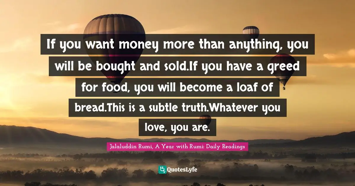If you want money more than anything, you will be bought and sold.If you have a greed for food, you will become a loaf of bread.This is a subtle truth.Whatever you love, you are.