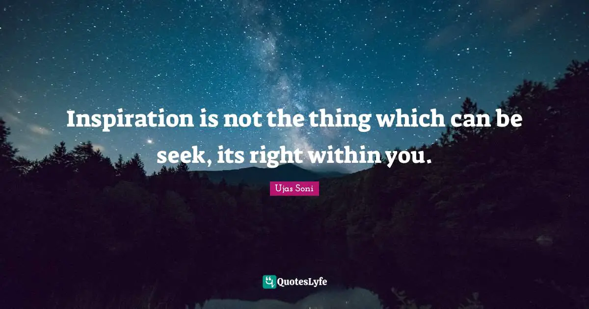 Inspiration is not the thing which can be seek, its right within you.