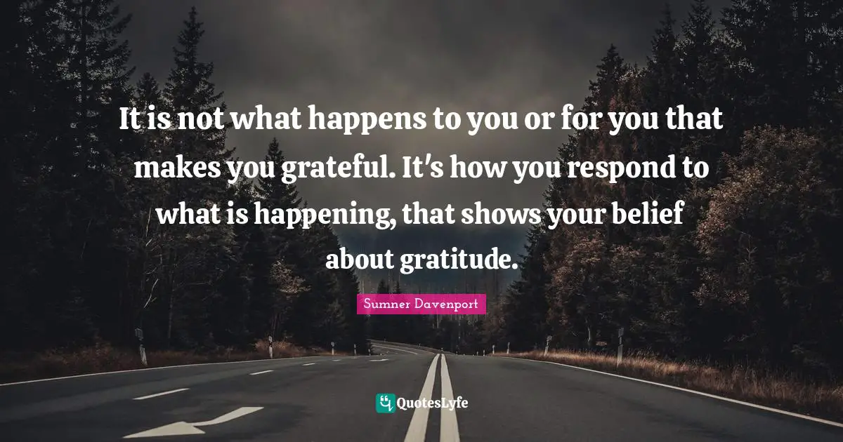 It is not what happens to you or for you that makes you grateful. It's how you respond to what is happening, that shows your belief about gratitude.