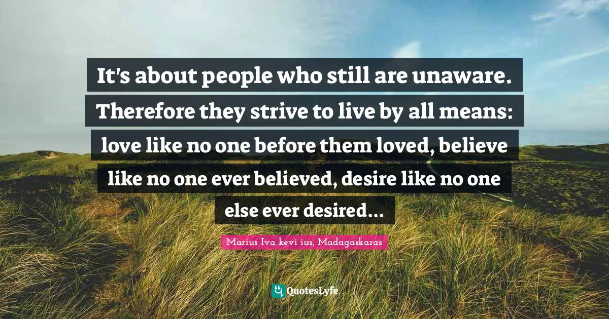 It's about people who still are unaware. Therefore they strive to live by all means: love like no one before them loved, believe like no one ever believed, desire like no one else ever desired...