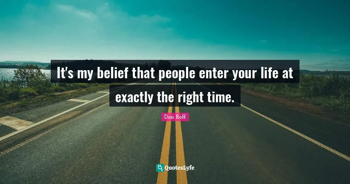 Life Philosophy Quotes: "It's my belief that people enter your life at exactly the right time."