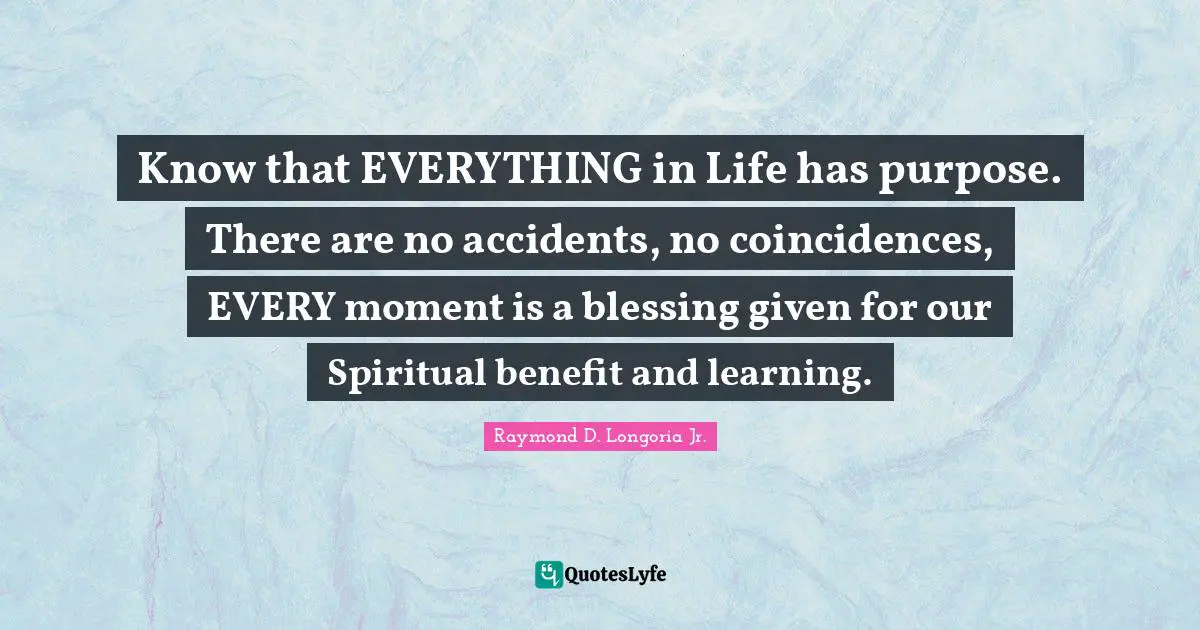 Know that EVERYTHING in Life has purpose. There are no accidents, no coincidences, EVERY moment is a blessing given for our Spiritual benefit and learning.