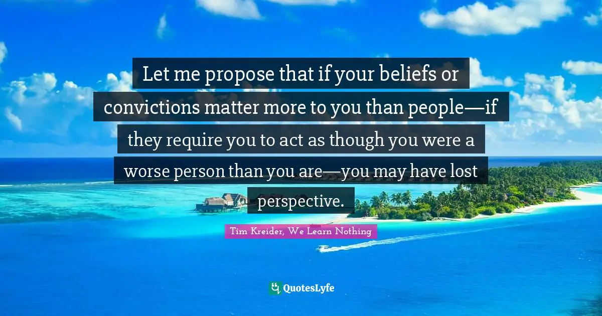 Let me propose that if your beliefs or convictions matter more to you than people—if they require you to act as though you were a worse person than you are—you may have lost perspective.