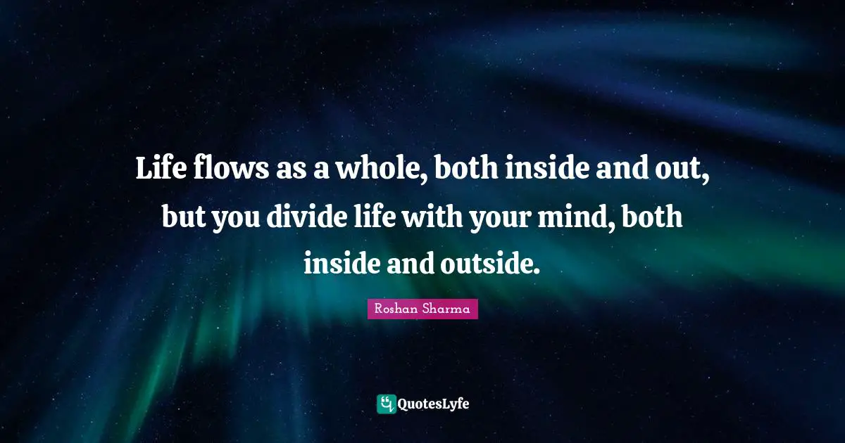 Life flows as a whole, both inside and out, but you divide life with your mind, both inside and outside.